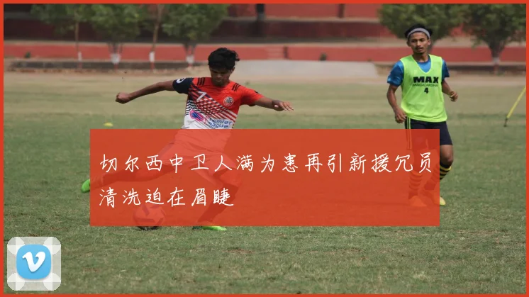 切尔西中卫人满为患再引新援冗员清洗迫在眉睫