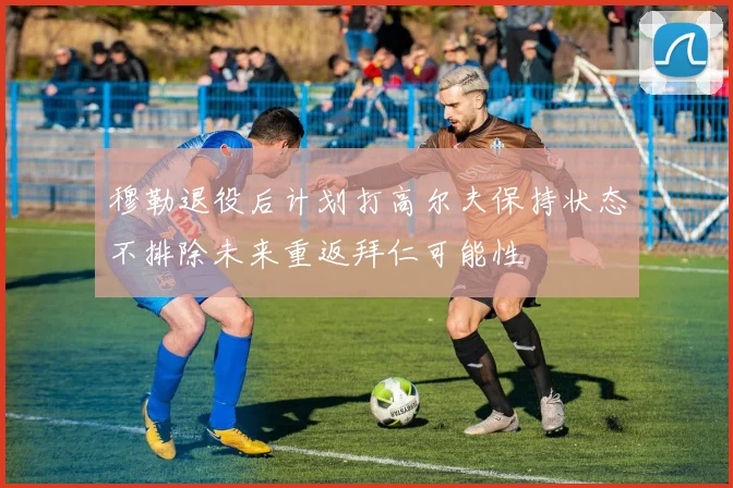 穆勒退役后计划打高尔夫保持状态不排除未来重返拜仁可能性