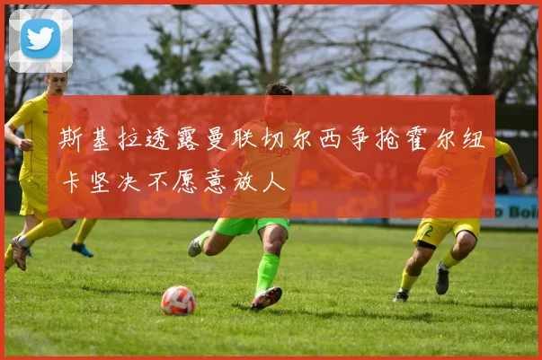 斯基拉透露曼联切尔西争抢霍尔纽卡坚决不愿意放人