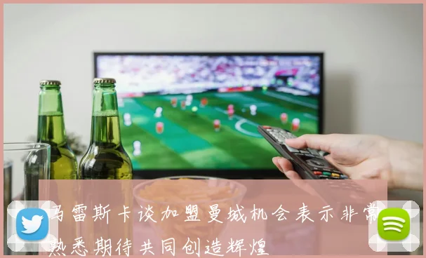 马雷斯卡谈加盟曼城机会表示非常熟悉期待共同创造辉煌