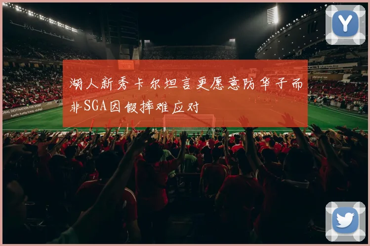 湖人新秀卡尔坦言更愿意防华子而非SGA因假摔难应对