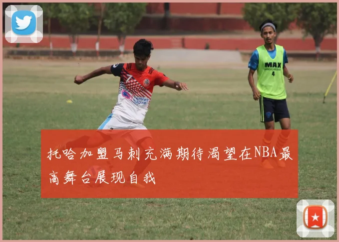托哈加盟马刺充满期待渴望在NBA最高舞台展现自我