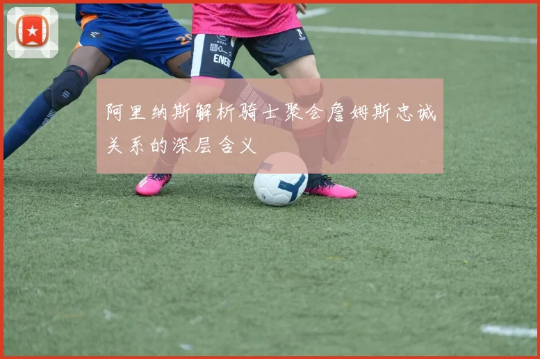 阿里纳斯解析骑士聚会詹姆斯忠诚关系的深层含义