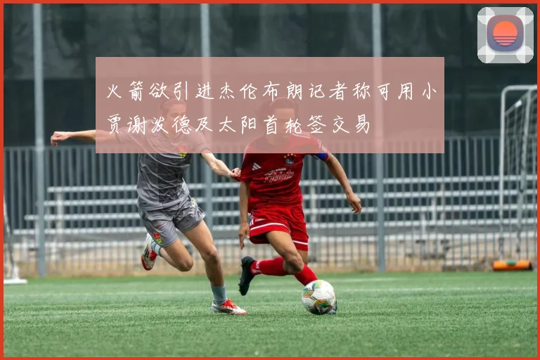 火箭欲引进杰伦布朗记者称可用小贾谢泼德及太阳首轮签交易