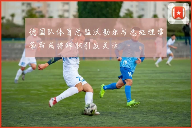 德国队体育总监沃勒尔与总经理雷蒂希或将辞职引发关注