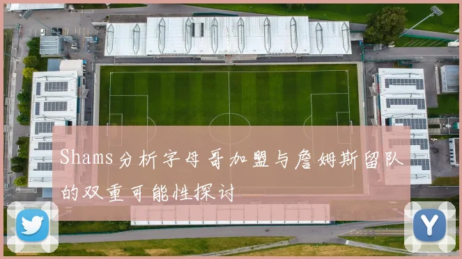 Shams分析字母哥加盟与詹姆斯留队的双重可能性探讨
