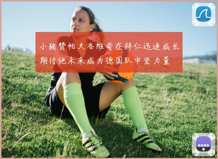 小猪赞帕夫洛维奇在拜仁迅速成长期待他未来成为德国队中坚力量