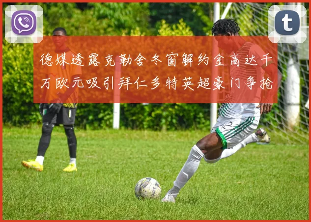 德媒透露克勒舍冬窗解约金高达千万欧元吸引拜仁多特英超豪门争抢